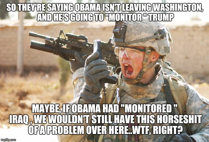US Army Soldier yelling radio iraq war | SO THEY'RE SAYING OBAMA ISN'T LEAVING WASHINGTON,  AND HE'S GOING TO "MONITOR " TRUMP; MAYBE, IF OBAMA HAD "MONITORED " IRAQ , WE WOULDN'T STILL HAVE THIS HORSESHIT OF A PROBLEM OVER HERE..WTF, RIGHT? | image tagged in us army soldier yelling radio iraq war | made w/ Imgflip meme maker