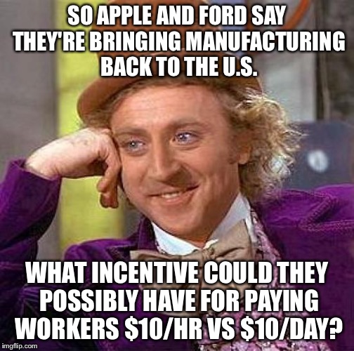 Massive tax breaks anyone? | SO APPLE AND FORD SAY THEY'RE BRINGING MANUFACTURING BACK TO THE U.S. WHAT INCENTIVE COULD THEY POSSIBLY HAVE FOR PAYING WORKERS $10/HR VS $10/DAY? | image tagged in memes,creepy condescending wonka | made w/ Imgflip meme maker