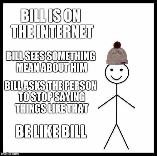 Don't be Offended
Be Like Bill | BILL IS ON THE INTERNET; BILL SEES SOMETHING MEAN ABOUT HIM; BILL ASKS THE PERSON TO STOP SAYING THINGS LIKE THAT; BE LIKE BILL | image tagged in memes,be like bill | made w/ Imgflip meme maker