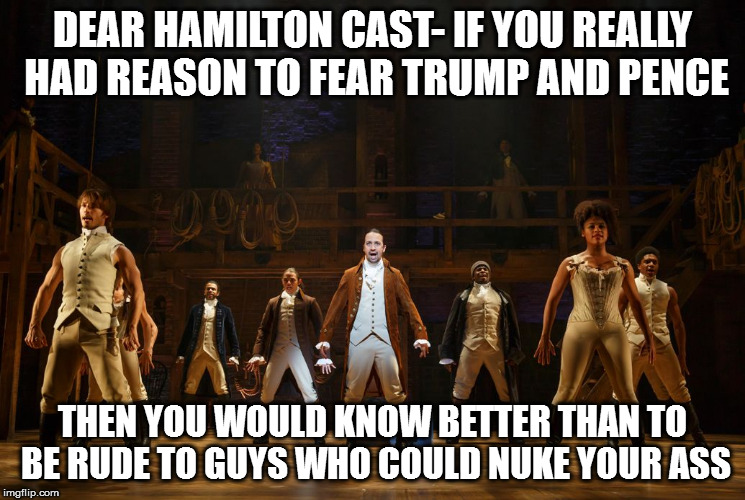 Hamilton  | DEAR HAMILTON CAST- IF YOU REALLY HAD REASON TO FEAR TRUMP AND PENCE; THEN YOU WOULD KNOW BETTER THAN TO BE RUDE TO GUYS WHO COULD NUKE YOUR ASS | image tagged in hamilton | made w/ Imgflip meme maker