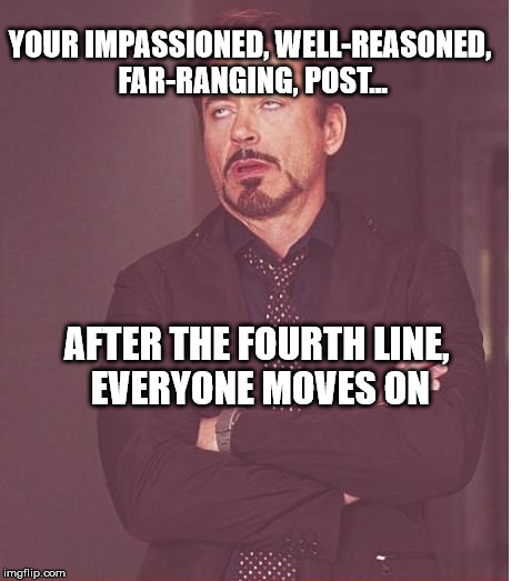 Face You Make Robert Downey Jr | YOUR IMPASSIONED, WELL-REASONED, FAR-RANGING, POST... AFTER THE FOURTH LINE, EVERYONE MOVES ON | image tagged in memes,face you make robert downey jr | made w/ Imgflip meme maker