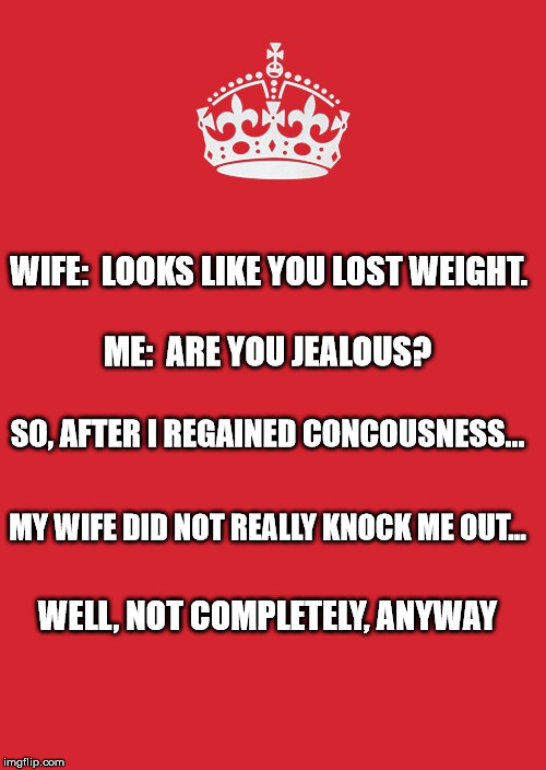 Keep Calm And Carry On Red Meme | WIFE:  LOOKS LIKE YOU LOST WEIGHT. ME:  ARE YOU JEALOUS? SO, AFTER I REGAINED CONCOUSNESS... MY WIFE DID NOT REALLY KNOCK ME OUT... WELL, NOT COMPLETELY, ANYWAY | image tagged in memes,keep calm and carry on red | made w/ Imgflip meme maker