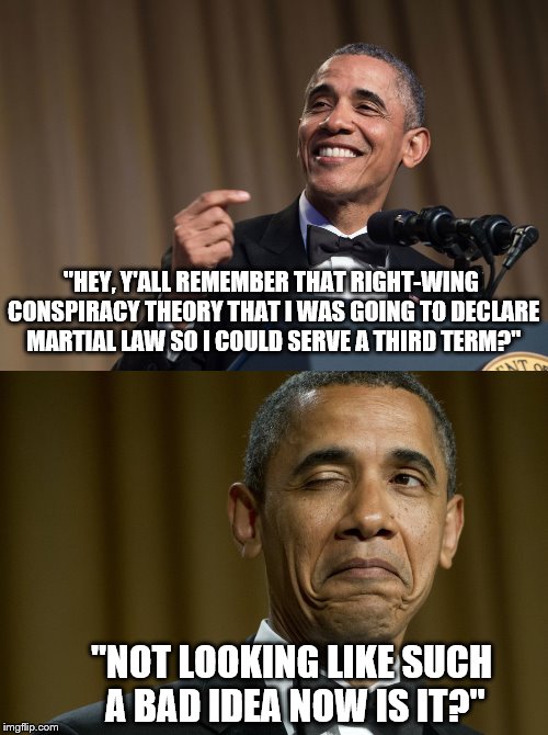 Tyranny Never Sounded So Good. | "HEY, Y'ALL REMEMBER THAT RIGHT-WING CONSPIRACY THEORY THAT I WAS GOING TO DECLARE MARTIAL LAW SO I COULD SERVE A THIRD TERM?"; "NOT LOOKING LIKE SUCH A BAD IDEA NOW IS IT?" | image tagged in barack obama,president,funny,conspiracy theory,martial law | made w/ Imgflip meme maker