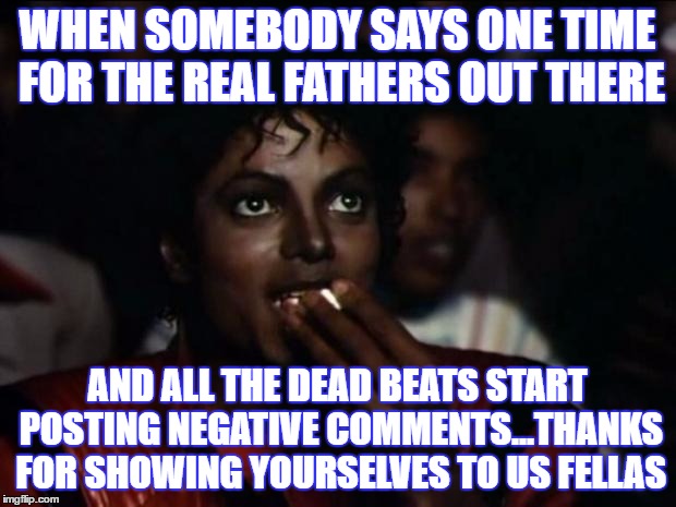 Michael Jackson Popcorn | WHEN SOMEBODY SAYS ONE TIME FOR THE REAL FATHERS OUT THERE; AND ALL THE DEAD BEATS START POSTING NEGATIVE COMMENTS...THANKS FOR SHOWING YOURSELVES TO US FELLAS | image tagged in memes,michael jackson popcorn | made w/ Imgflip meme maker