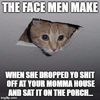 Ceiling Cat | THE FACE MEN MAKE; WHEN SHE DROPPED YO SHIT OFF AT YOUR MOMMA HOUSE AND SAT IT ON THE PORCH... | image tagged in memes,ceiling cat | made w/ Imgflip meme maker