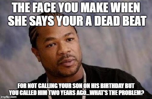 Serious Xzibit Meme | THE FACE YOU MAKE WHEN SHE SAYS YOUR A DEAD BEAT; FOR NOT CALLING YOUR SON ON HIS BIRTHDAY BUT YOU CALLED HIM TWO YEARS AGO...WHAT'S THE PROBLEM? | image tagged in memes,serious xzibit | made w/ Imgflip meme maker
