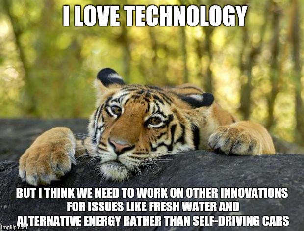Issues more pressing than driverless cars... | I LOVE TECHNOLOGY; BUT I THINK WE NEED TO WORK ON OTHER INNOVATIONS FOR ISSUES LIKE FRESH WATER AND ALTERNATIVE ENERGY RATHER THAN SELF-DRIVING CARS | image tagged in confession tiger,driverless cars,flint water,water,energy | made w/ Imgflip meme maker