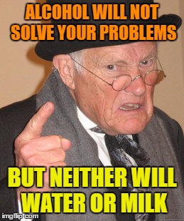Back In My Day Meme | ALCOHOL WILL NOT SOLVE YOUR PROBLEMS; BUT NEITHER WILL WATER OR MILK | image tagged in memes,back in my day | made w/ Imgflip meme maker