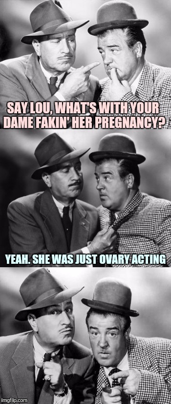 Abbott and costello crackin' wize | SAY LOU, WHAT'S WITH YOUR DAME FAKIN' HER PREGNANCY? YEAH. SHE WAS JUST OVARY ACTING | image tagged in abbott and costello crackin' wize | made w/ Imgflip meme maker