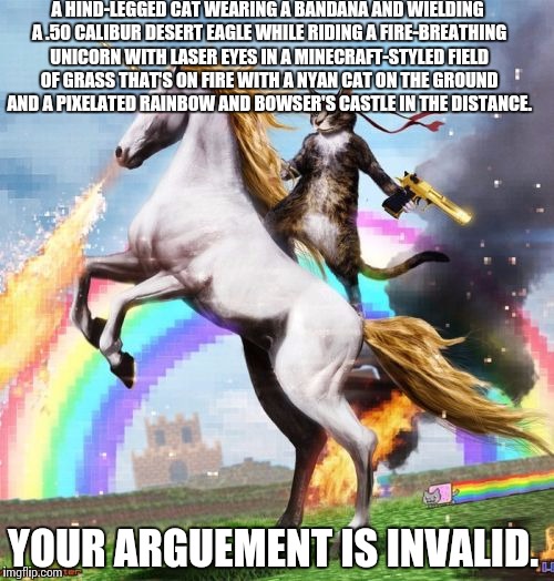 Probably a repost. | A HIND-LEGGED CAT WEARING A BANDANA AND WIELDING A .50 CALIBUR DESERT EAGLE WHILE RIDING A FIRE-BREATHING UNICORN WITH LASER EYES IN A MINECRAFT-STYLED FIELD OF GRASS THAT'S ON FIRE WITH A NYAN CAT ON THE GROUND AND A PIXELATED RAINBOW AND BOWSER'S CASTLE IN THE DISTANCE. YOUR ARGUEMENT IS INVALID. | image tagged in memes,welcome to the internets,your argument is invalid | made w/ Imgflip meme maker