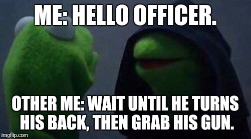 kermit me to me | ME: HELLO OFFICER. OTHER ME: WAIT UNTIL HE TURNS HIS BACK, THEN GRAB HIS GUN. | image tagged in kermit me to me | made w/ Imgflip meme maker