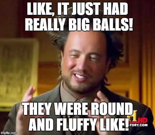 Ancient Aliens Meme | LIKE, IT JUST HAD REALLY BIG BALLS! THEY WERE ROUND AND FLUFFY LIKE! | image tagged in memes,ancient aliens | made w/ Imgflip meme maker