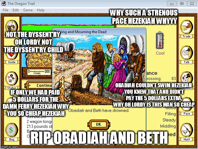 Oregon Trail Funeral | WHY SUCH A STRENOUS PACE HEZEKIAH WHYYY; NOT THE DYSSENT'RY OH LORDY NOT THE DYSSENT'RY CHILD; OBADIAH COULDN'T SWIM HEZEKIAH YOU KNEW THAT AND DIDN'T PAY THE 5 DOLLARS EXTRA, WHY OH LORDY IS THIS MAN SO CHEAP; IF ONLY WE HAD PAID 5 DOLLARS FOR THE DAMN FERRY HEZEKIAH WHY YOU SO CHEAP HEZEKIAH | image tagged in oregon,trail | made w/ Imgflip meme maker