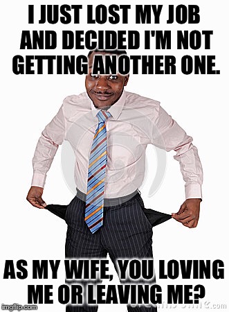 I'm broke! | I JUST LOST MY JOB AND DECIDED I'M NOT GETTING ANOTHER ONE. AS MY WIFE, YOU LOVING ME OR LEAVING ME? | image tagged in money money | made w/ Imgflip meme maker