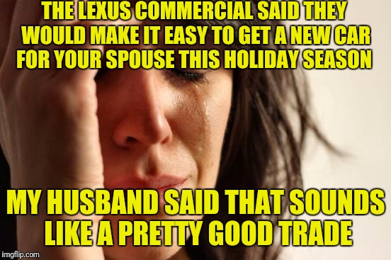 First World Problems | THE LEXUS COMMERCIAL SAID THEY WOULD MAKE IT EASY TO GET A NEW CAR FOR YOUR SPOUSE THIS HOLIDAY SEASON; MY HUSBAND SAID THAT SOUNDS LIKE A PRETTY GOOD TRADE | image tagged in memes,first world problems | made w/ Imgflip meme maker