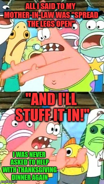 Put It Somewhere Else Patrick |  ALL I SAID TO MY MOTHER-IN-LAW WAS "SPREAD THE LEGS OPEN"; "AND I'LL STUFF IT IN!"; I WAS NEVER ASKED TO HELP WITH THANKSGIVING DINNER AGAIN | image tagged in memes,put it somewhere else patrick | made w/ Imgflip meme maker