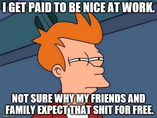 Futurama Fry | I GET PAID TO BE NICE AT WORK. NOT SURE WHY MY FRIENDS AND FAMILY EXPECT THAT SHIT FOR FREE. | image tagged in memes,futurama fry | made w/ Imgflip meme maker