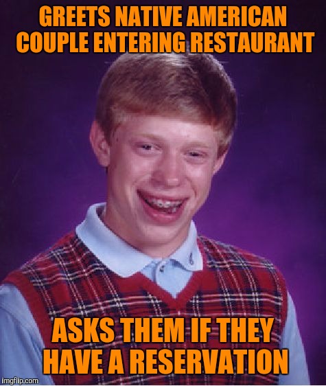 Happy Thanksgiving Yall.
With all due respect, Discolu | GREETS NATIVE AMERICAN COUPLE ENTERING RESTAURANT; ASKS THEM IF THEY HAVE A RESERVATION | image tagged in memes,bad luck brian | made w/ Imgflip meme maker