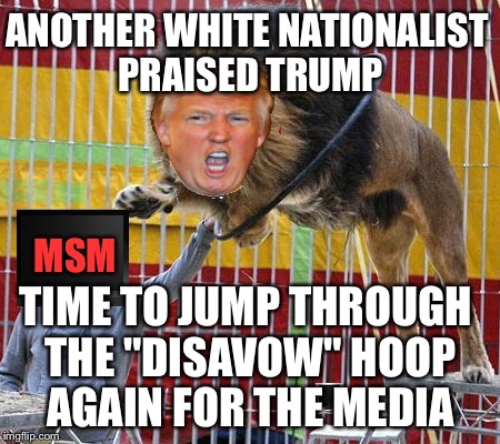 The effort to ban the word Alt-Right gots Donny jumping through hoops | ANOTHER WHITE NATIONALIST PRAISED TRUMP; MSM; TIME TO JUMP THROUGH THE "DISAVOW" HOOP AGAIN FOR THE MEDIA | image tagged in alt right,white people,mainstream media,msm,manipulation,racist | made w/ Imgflip meme maker