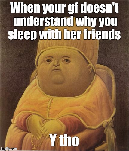 Y Tho | When your gf doesn't understand why you sleep with her friends; Y tho | image tagged in y tho | made w/ Imgflip meme maker