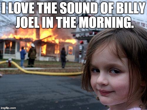 Disaster Girl | I LOVE THE SOUND OF BILLY JOEL IN THE MORNING. | image tagged in memes,disaster girl | made w/ Imgflip meme maker