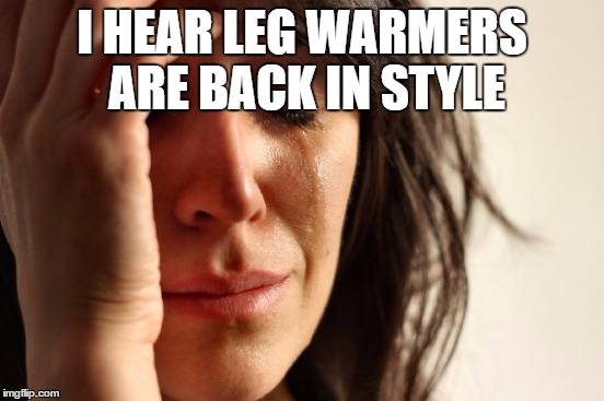First World Problems Meme | I HEAR LEG WARMERS ARE BACK IN STYLE | image tagged in memes,first world problems | made w/ Imgflip meme maker