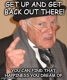 Back In My Day | GET UP AND GET BACK OUT THERE! YOU CAN FIND THAT HAPPINESS YOU DREAM OF. | image tagged in memes,back in my day | made w/ Imgflip meme maker