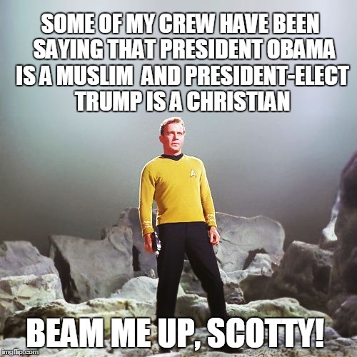 captain kirk | SOME OF MY CREW HAVE BEEN  SAYING THAT PRESIDENT OBAMA IS A MUSLIM  AND PRESIDENT-ELECT TRUMP IS A CHRISTIAN; BEAM ME UP, SCOTTY! | image tagged in captain kirk | made w/ Imgflip meme maker