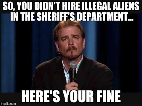 Here's your... | SO, YOU DIDN'T HIRE ILLEGAL ALIENS IN THE SHERIFF'S DEPARTMENT... HERE'S YOUR FINE | image tagged in here's your memes | made w/ Imgflip meme maker