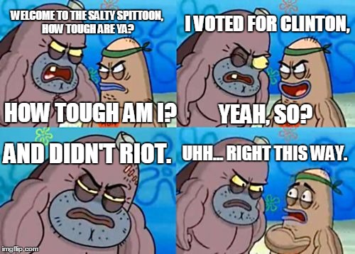 Seriously... get over it Democrats/Liberals | I VOTED FOR CLINTON, WELCOME TO THE SALTY SPITTOON, HOW TOUGH ARE YA? HOW TOUGH AM I? YEAH, SO? AND DIDN'T RIOT. UHH... RIGHT THIS WAY. | image tagged in memes,how tough are you | made w/ Imgflip meme maker