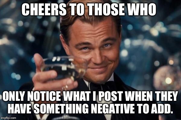 Leonardo Dicaprio Cheers Meme | CHEERS TO THOSE WHO; ONLY NOTICE WHAT I POST WHEN THEY HAVE SOMETHING NEGATIVE TO ADD. | image tagged in memes,leonardo dicaprio cheers | made w/ Imgflip meme maker