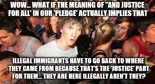 While saying the 'Pledge of Allegiance'  Clarence suddenly realizes.... |  WOW... WHAT IF THE MEANING OF "AND JUSTICE FOR ALL' IN OUR 'PLEDGE' ACTUALLY IMPLIES THAT; ILLEGAL IMMIGRANTS HAVE TO GO BACK TO WHERE THEY CAME FROM BECAUSE THAT'S THE 'JUSTICE' PART FOR THEM... THEY ARE HERE ILLEGALLY AREN'T THEY? | image tagged in memes,sudden clarity clarence,election 2016 aftermath,the american way,law and order,donald trump approves | made w/ Imgflip meme maker