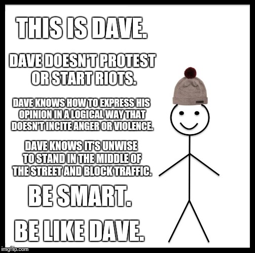 Dave says don't block traffic and you won't get run over. | THIS IS DAVE. DAVE DOESN'T PROTEST OR START RIOTS. DAVE KNOWS HOW TO EXPRESS HIS OPINION IN A LOGICAL WAY THAT DOESN'T INCITE ANGER OR VIOLENCE. DAVE KNOWS IT'S UNWISE TO STAND IN THE MIDDLE OF THE STREET AND BLOCK TRAFFIC. BE SMART. BE LIKE DAVE. | image tagged in memes,be like bill | made w/ Imgflip meme maker