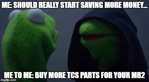 kermit me to me | ME: SHOULD REALLY START SAVING MORE MONEY... ME TO ME: BUY MORE TCS PARTS FOR YOUR MR2 | image tagged in kermit me to me | made w/ Imgflip meme maker