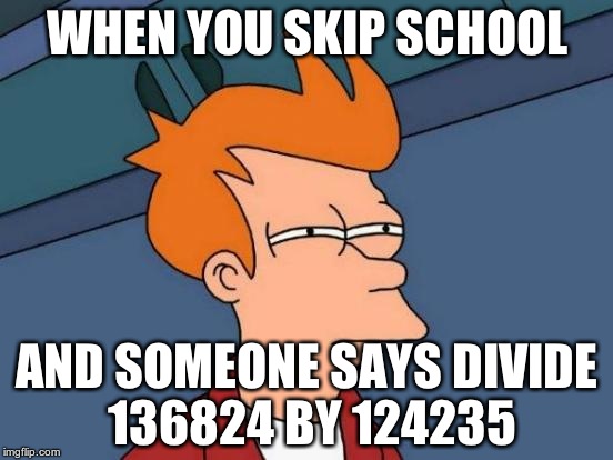 Futurama Fry Meme | WHEN YOU SKIP SCHOOL; AND SOMEONE SAYS DIVIDE 136824 BY 124235 | image tagged in memes,futurama fry | made w/ Imgflip meme maker
