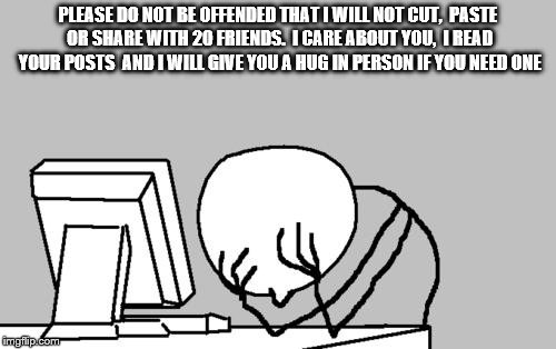 Computer Guy Facepalm | PLEASE DO NOT BE OFFENDED THAT I WILL NOT CUT,  PASTE OR SHARE WITH 20 FRIENDS.  I CARE ABOUT YOU,  I READ YOUR POSTS  AND I WILL GIVE YOU A HUG IN PERSON IF YOU NEED ONE | image tagged in memes,computer guy facepalm | made w/ Imgflip meme maker