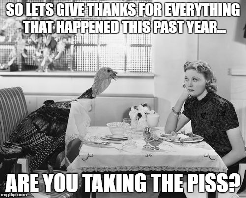 thanksgiving 2016 | SO LETS GIVE THANKS FOR EVERYTHING THAT HAPPENED THIS PAST YEAR... ARE YOU TAKING THE PISS? | image tagged in thanksgiving,2016,donald trump,turkey | made w/ Imgflip meme maker