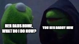 daddy now | YOU HER DADDY NOW; HER DADS HOME, WHAT DO I DO NOW? | image tagged in evil kermit | made w/ Imgflip meme maker