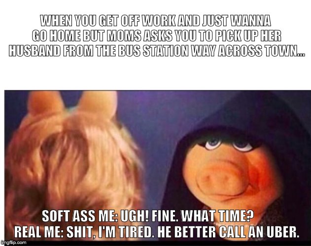 Dark Miss Piggy | WHEN YOU GET OFF WORK AND JUST WANNA GO HOME BUT MOMS ASKS YOU TO PICK UP HER HUSBAND FROM THE BUS STATION WAY ACROSS TOWN... SOFT ASS ME: UGH! FINE. WHAT TIME?
      REAL ME: SHIT, I'M TIRED. HE BETTER CALL AN UBER. | image tagged in dark miss piggy | made w/ Imgflip meme maker