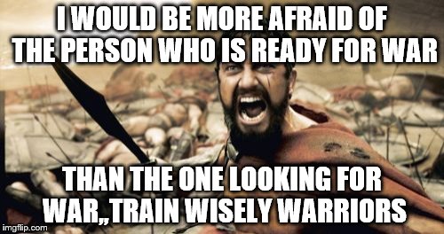 Sparta Leonidas Meme | I WOULD BE MORE AFRAID OF THE PERSON WHO IS READY FOR WAR; THAN THE ONE LOOKING FOR WAR,,TRAIN WISELY WARRIORS | image tagged in memes,sparta leonidas | made w/ Imgflip meme maker