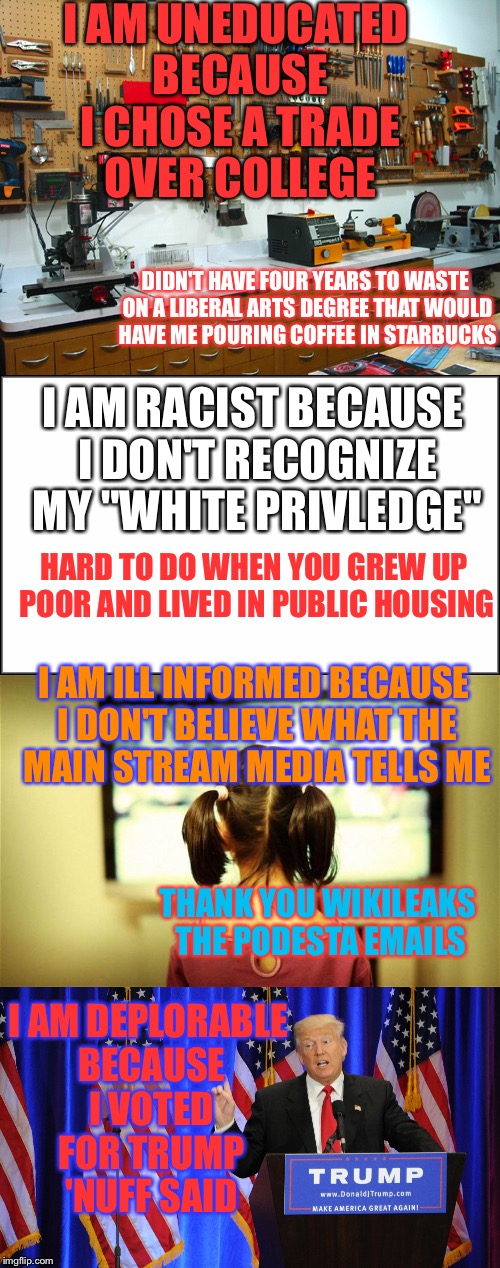 Po' Deplorable Me | I AM UNEDUCATED BECAUSE I CHOSE A TRADE OVER COLLEGE; DIDN'T HAVE FOUR YEARS TO WASTE ON A LIBERAL ARTS DEGREE THAT WOULD HAVE ME POURING COFFEE IN STARBUCKS; I AM RACIST BECAUSE I DON'T RECOGNIZE MY "WHITE PRIVLEDGE"; HARD TO DO WHEN YOU GREW UP POOR AND LIVED IN PUBLIC HOUSING; I AM ILL INFORMED BECAUSE I DON'T BELIEVE WHAT THE MAIN STREAM MEDIA TELLS ME; I AM DEPLORABLE BECAUSE I VOTED FOR TRUMP 'NUFF SAID; THANK YOU WIKILEAKS THE PODESTA EMAILS | image tagged in deplorable,basket of deplorables,deplorables,donald trump | made w/ Imgflip meme maker