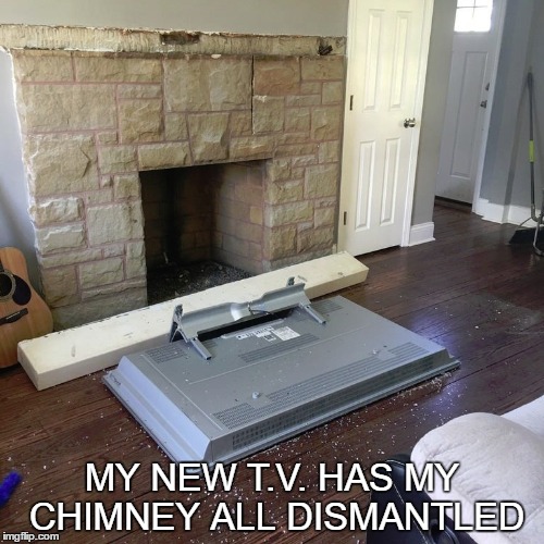 MY NEW T.V. HAS MY CHIMNEY ALL DISMANTLED | image tagged in chimney | made w/ Imgflip meme maker