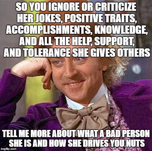Creepy Condescending Wonka Meme | SO YOU IGNORE OR CRITICIZE HER JOKES, POSITIVE TRAITS, ACCOMPLISHMENTS, KNOWLEDGE, AND ALL THE HELP, SUPPORT, AND TOLERANCE SHE GIVES OTHERS; TELL ME MORE ABOUT WHAT A BAD PERSON SHE IS AND HOW SHE DRIVES YOU NUTS | image tagged in memes,creepy condescending wonka | made w/ Imgflip meme maker