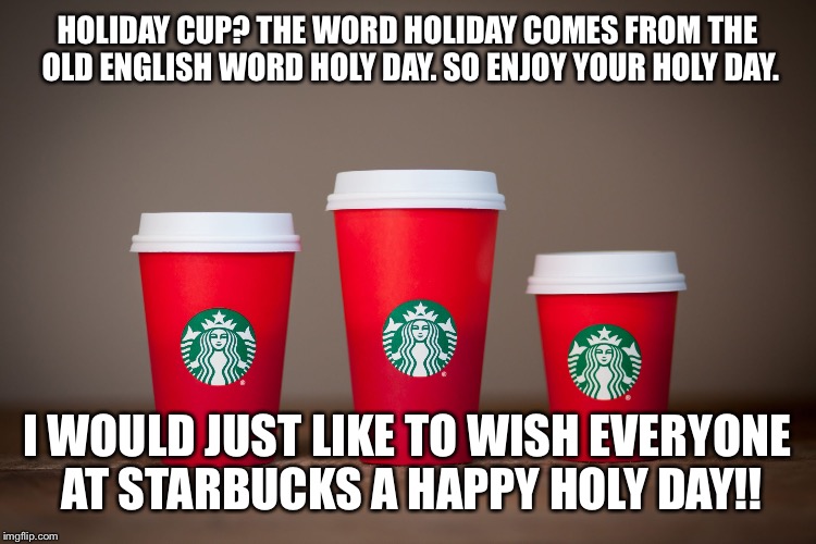 Starbucks Holiday Cups 2015 | HOLIDAY CUP? THE WORD HOLIDAY COMES FROM THE OLD ENGLISH WORD HOLY DAY. SO ENJOY YOUR HOLY DAY. I WOULD JUST LIKE TO WISH EVERYONE AT STARBUCKS A HAPPY HOLY DAY!! | image tagged in starbucks holiday cups 2015 | made w/ Imgflip meme maker