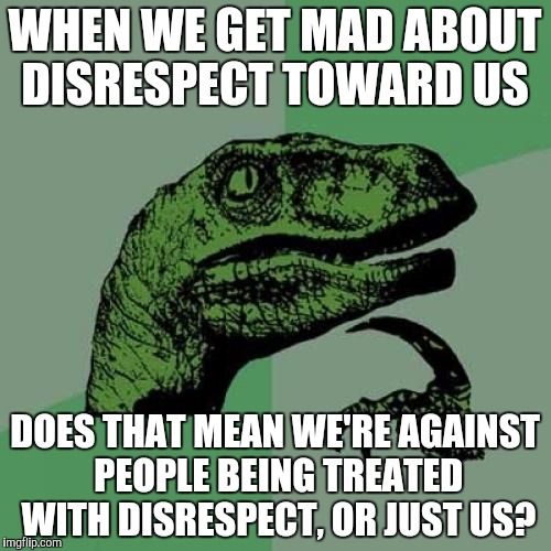 Philosoraptor | WHEN WE GET MAD ABOUT DISRESPECT TOWARD US; DOES THAT MEAN WE'RE AGAINST PEOPLE BEING TREATED WITH DISRESPECT, OR JUST US? | image tagged in memes,philosoraptor | made w/ Imgflip meme maker