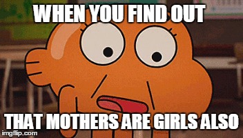 WHEN YOU FIND OUT; THAT MOTHERS ARE GIRLS ALSO | image tagged in funny | made w/ Imgflip meme maker