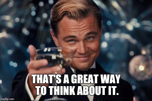 Leonardo Dicaprio Cheers Meme | THAT'S A GREAT WAY TO THINK ABOUT IT. | image tagged in memes,leonardo dicaprio cheers | made w/ Imgflip meme maker