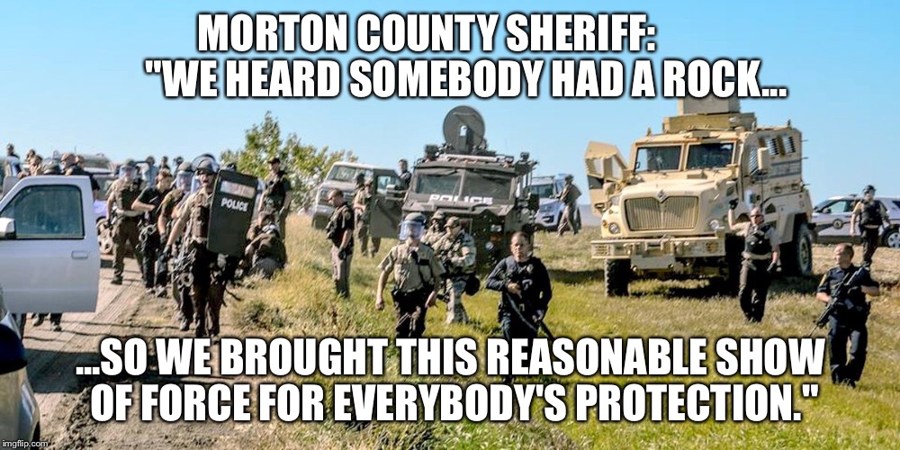 Morton County Morons | MORTON COUNTY SHERIFF: 

       "WE HEARD SOMEBODY HAD A ROCK... ...SO WE BROUGHT THIS REASONABLE SHOW OF FORCE FOR EVERYBODY'S PROTECTION." | image tagged in standing rock,morton county,mni wiconi,police | made w/ Imgflip meme maker