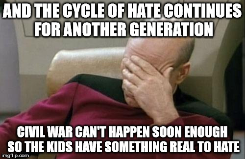 Captain Picard Facepalm Meme | AND THE CYCLE OF HATE CONTINUES FOR ANOTHER GENERATION CIVIL WAR CAN'T HAPPEN SOON ENOUGH SO THE KIDS HAVE SOMETHING REAL TO HATE | image tagged in memes,captain picard facepalm | made w/ Imgflip meme maker