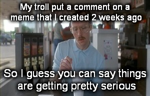Yes, this happened. | My troll put a comment on a meme that I created 2 weeks ago; So I guess you can say things are getting pretty serious | image tagged in memes,so i guess you can say things are getting pretty serious | made w/ Imgflip meme maker